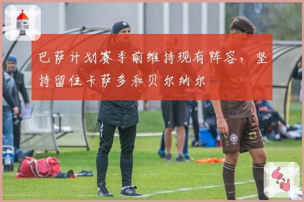 巴萨计划赛季前维持现有阵容，坚持留住卡萨多和贝尔纳尔