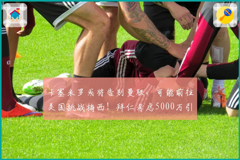 卡塞米罗或将告别曼联，可能前往美国挑战梅西！拜仁考虑5000万引进B费