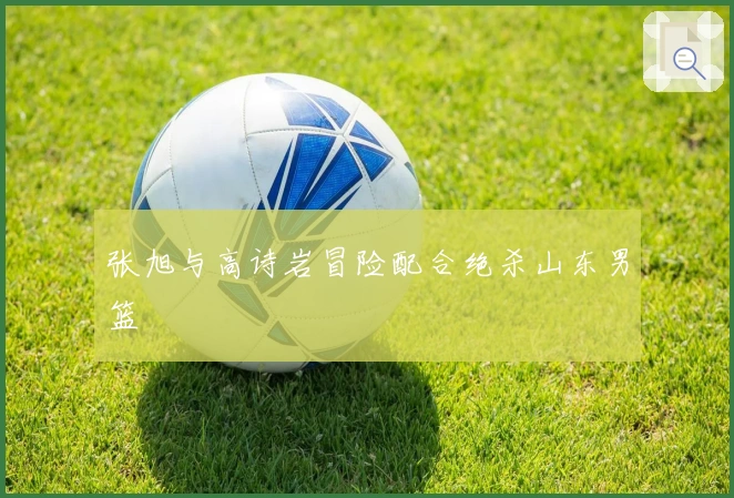 张旭与高诗岩冒险配合绝杀山东男篮